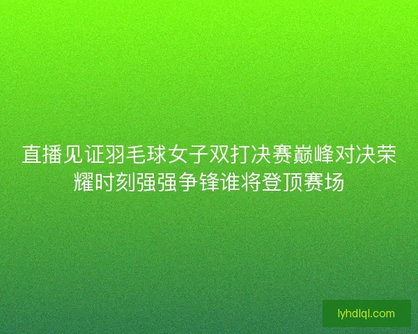 直播见证羽毛球女子双打决赛巅峰对决荣耀时刻强强争锋谁将登顶赛场