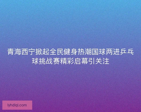 青海西宁掀起全民健身热潮国球两进乒乓球挑战赛精彩启幕引关注