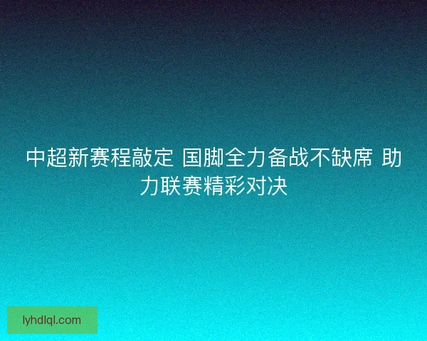 中超新赛程敲定 国脚全力备战不缺席 助力联赛精彩对决