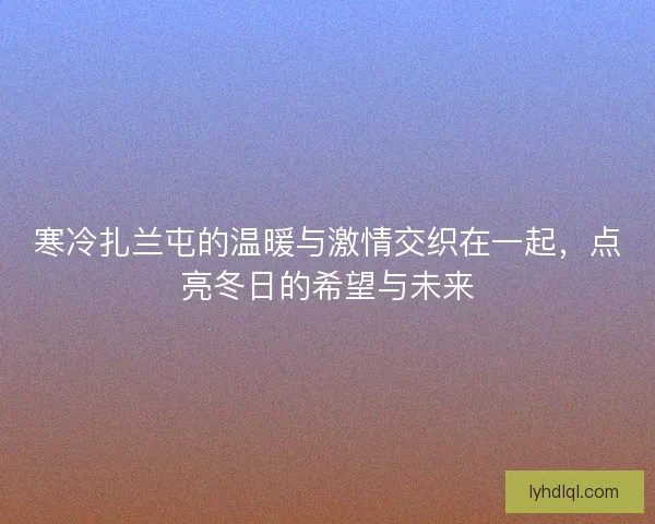 寒冷扎兰屯的温暖与激情交织在一起，点亮冬日的希望与未来
