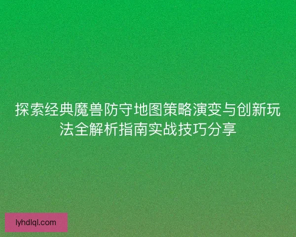 探索经典魔兽防守地图策略演变与创新玩法全解析指南实战技巧分享
