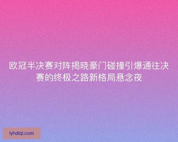 欧冠半决赛对阵揭晓豪门碰撞引爆通往决赛的终极之路新格局悬念夜