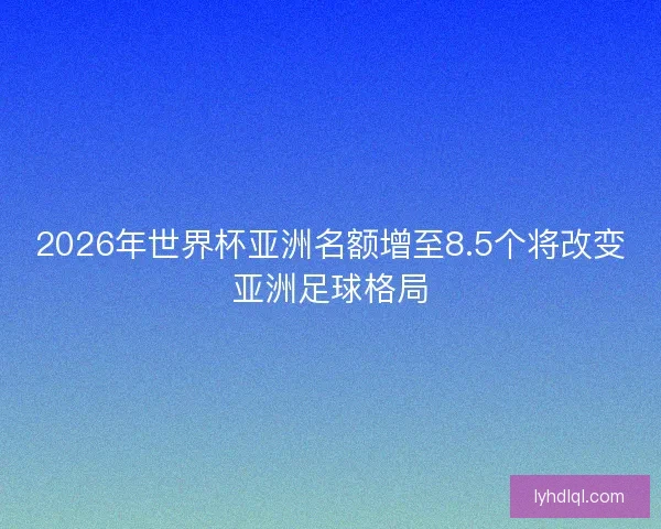 2026年世界杯亚洲名额增至8.5个将改变亚洲足球格局