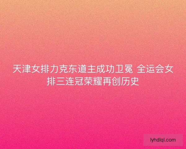 天津女排力克东道主成功卫冕 全运会女排三连冠荣耀再创历史