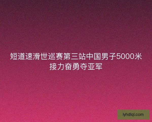短道速滑世巡赛第三站中国男子5000米接力奋勇夺亚军