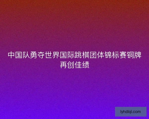 中国队勇夺世界国际跳棋团体锦标赛铜牌再创佳绩