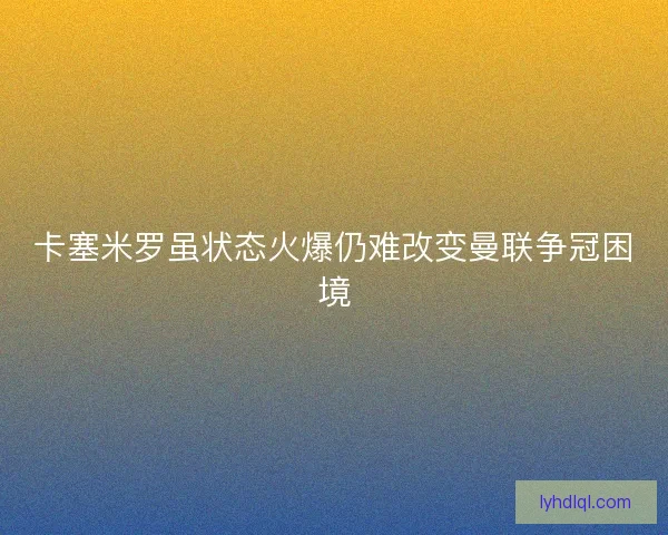 卡塞米罗虽状态火爆仍难改变曼联争冠困境