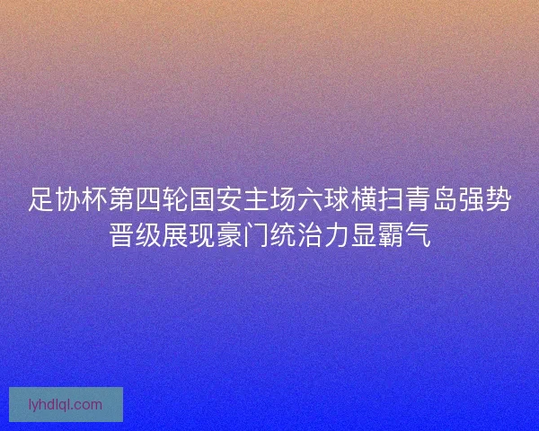 足协杯第四轮国安主场六球横扫青岛强势晋级展现豪门统治力显霸气