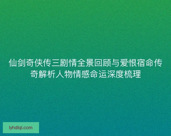 仙剑奇侠传三剧情全景回顾与爱恨宿命传奇解析人物情感命运深度梳理