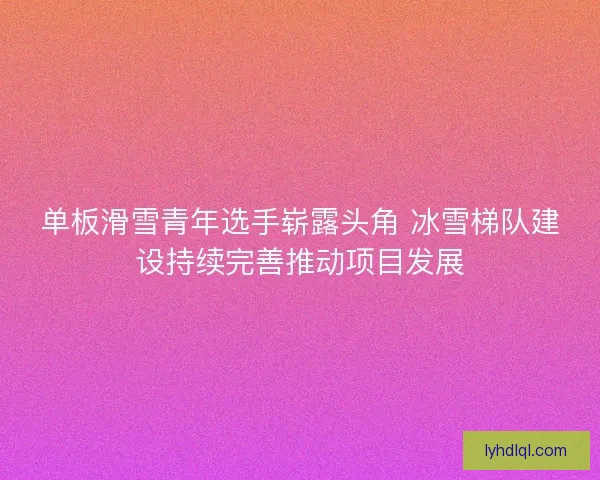 单板滑雪青年选手崭露头角 冰雪梯队建设持续完善推动项目发展