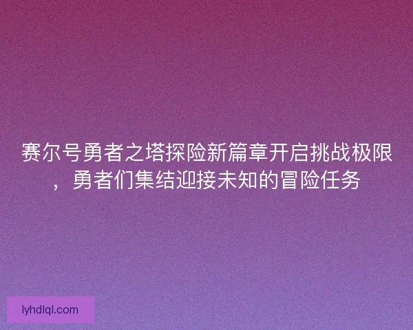 赛尔号勇者之塔探险新篇章开启挑战极限，勇者们集结迎接未知的冒险任务
