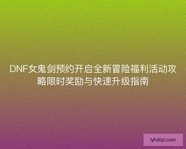 DNF女鬼剑预约开启全新冒险福利活动攻略限时奖励与快速升级指南