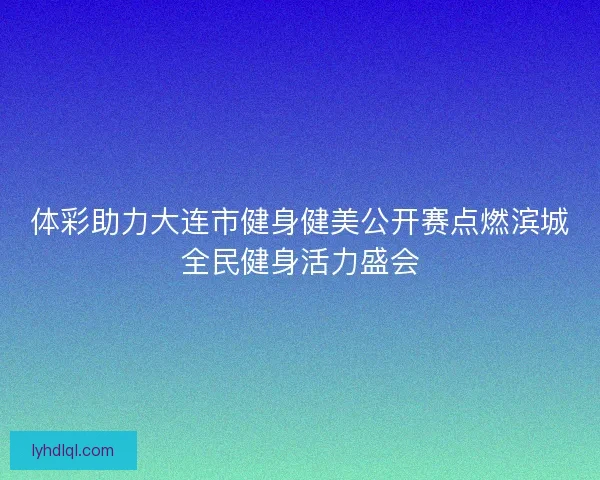 体彩助力大连市健身健美公开赛点燃滨城全民健身活力盛会