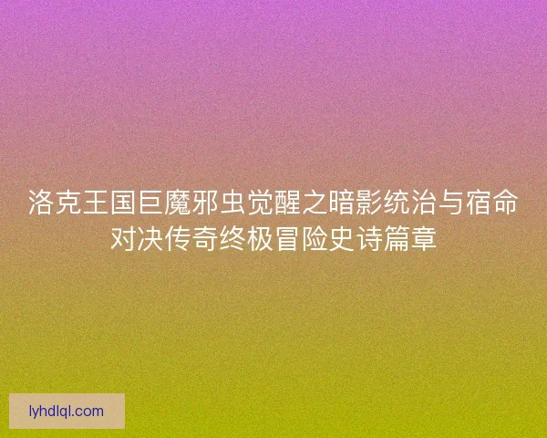 洛克王国巨魔邪虫觉醒之暗影统治与宿命对决传奇终极冒险史诗篇章