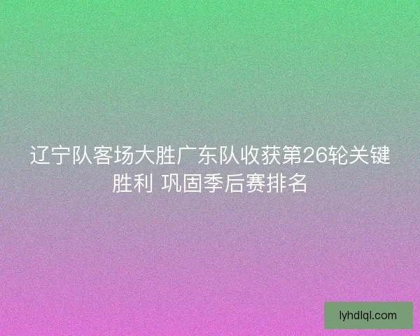 辽宁队客场大胜广东队收获第26轮关键胜利 巩固季后赛排名