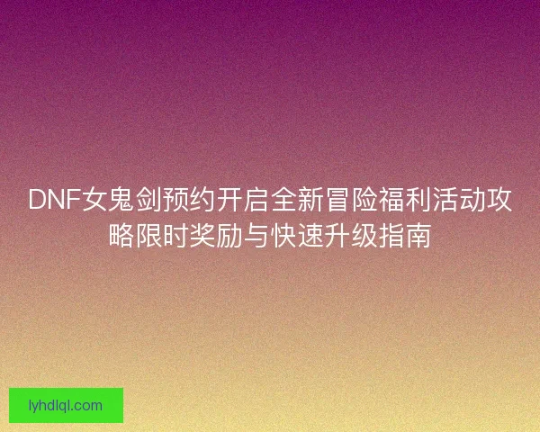 DNF女鬼剑预约开启全新冒险福利活动攻略限时奖励与快速升级指南 DNF女鬼剑预约开启全新冒险福利活动攻略限时奖励与快速升级指南