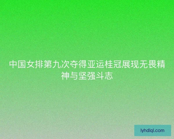 中国女排第九次夺得亚运桂冠展现无畏精神与坚强斗志