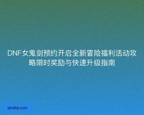 DNF女鬼剑预约开启全新冒险福利活动攻略限时奖励与快速升级指南