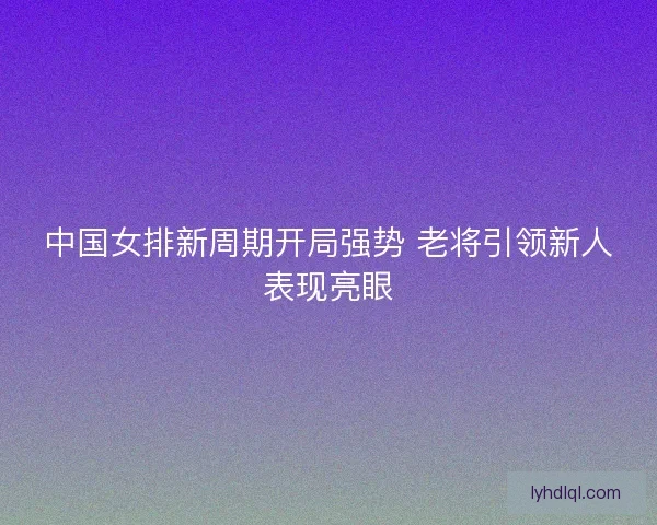 中国女排新周期开局强势 老将引领新人表现亮眼