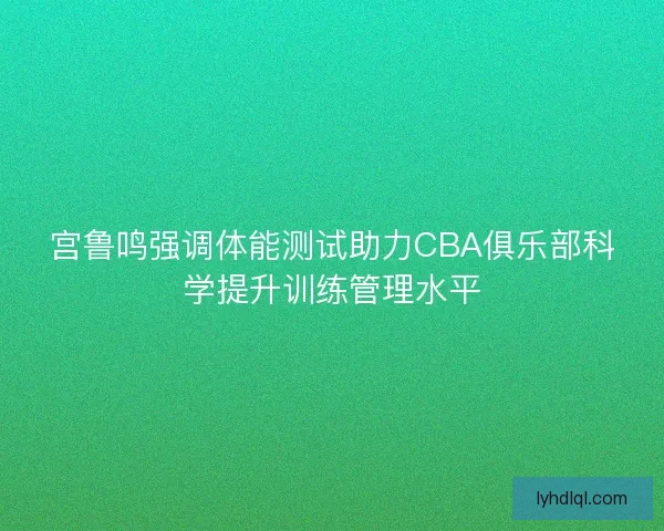 宫鲁鸣强调体能测试助力CBA俱乐部科学提升训练管理水平