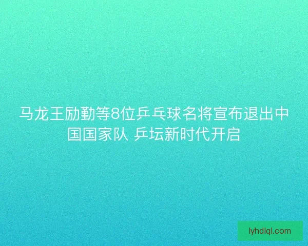 马龙王励勤等8位乒乓球名将宣布退出中国国家队 乒坛新时代开启