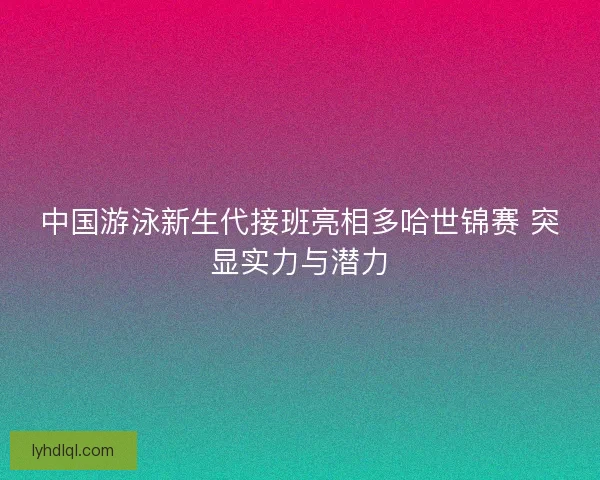 中国游泳新生代接班亮相多哈世锦赛 突显实力与潜力