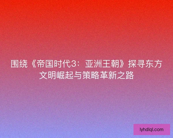 围绕《帝国时代3：亚洲王朝》探寻东方文明崛起与策略革新之路