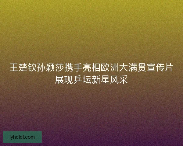 王楚钦孙颖莎携手亮相欧洲大满贯宣传片展现乒坛新星风采